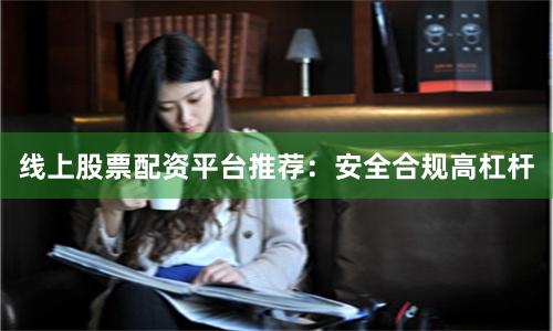 线上股票配资平台推荐：安全合规高杠杆
