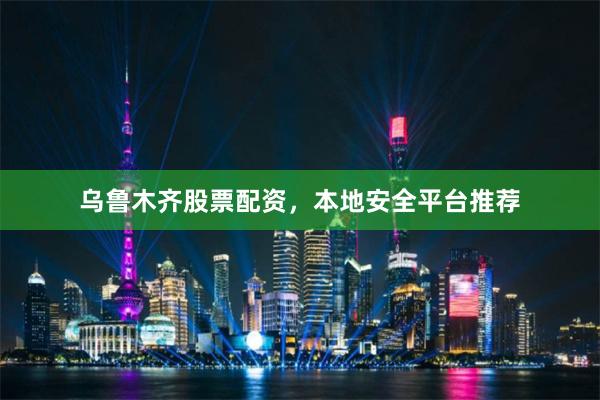 乌鲁木齐股票配资，本地安全平台推荐